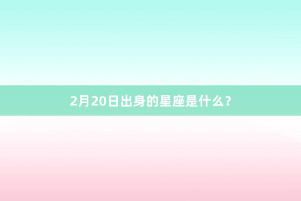 2月20日出身的星座是什么？